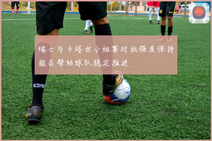 瑞士与卡塔尔小组赛对抗强度保持能否帮助球队稳定推进