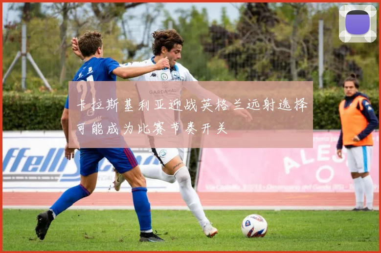 卡拉斯基利亚迎战英格兰远射选择可能成为比赛节奏开关