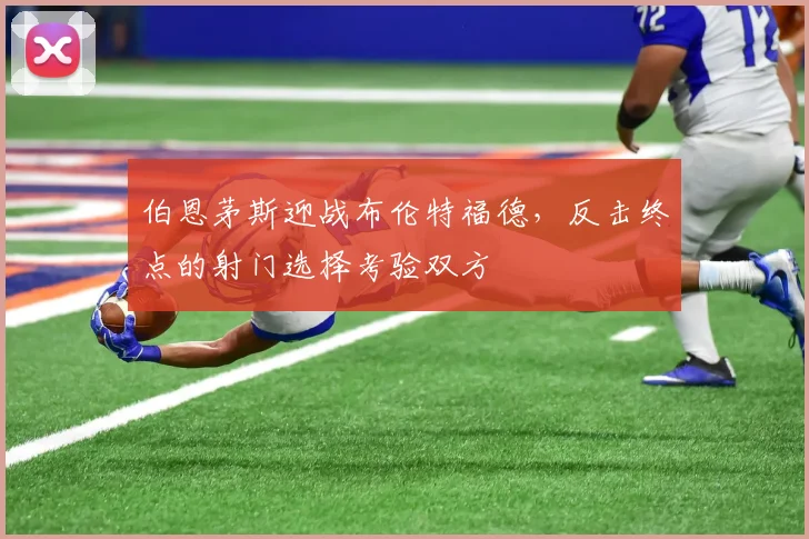 伯恩茅斯迎战布伦特福德，反击终点的射门选择考验双方