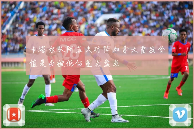卡塔尔队阿菲夫对阵加拿大首发价值是否被低估重点盘点