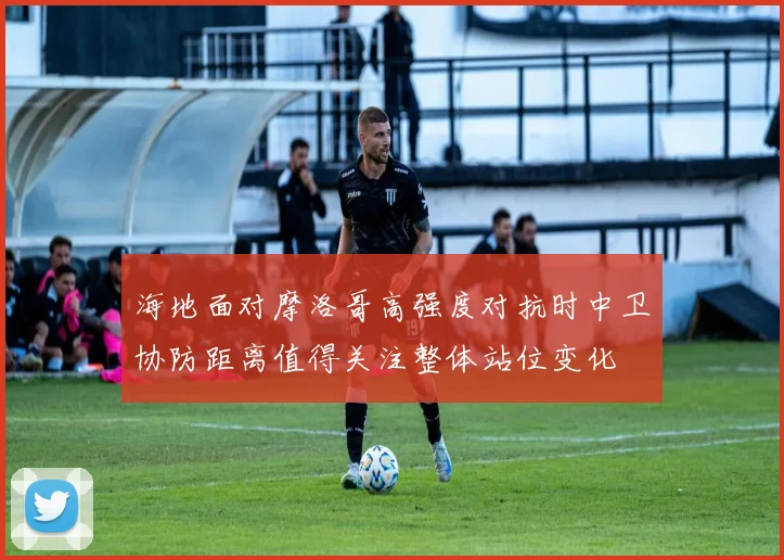 海地面对摩洛哥高强度对抗时中卫协防距离值得关注整体站位变化