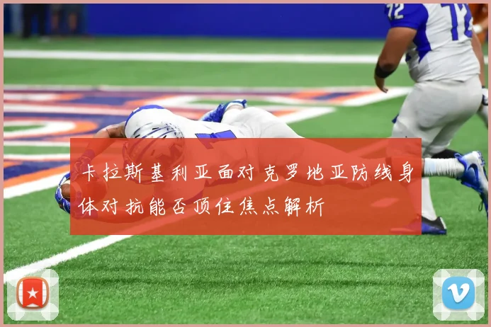 卡拉斯基利亚面对克罗地亚防线身体对抗能否顶住焦点解析