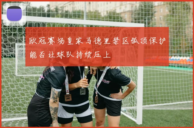 欧冠赛场皇家马德里禁区弧顶保护能否让球队持续压上