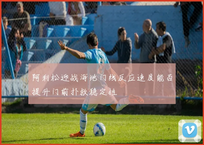 阿利松迎战海地门线反应速度能否提升门前扑救稳定性