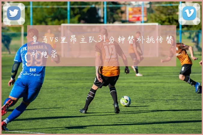 皇马vs里昂主队31分钟替补挑传替补绝杀