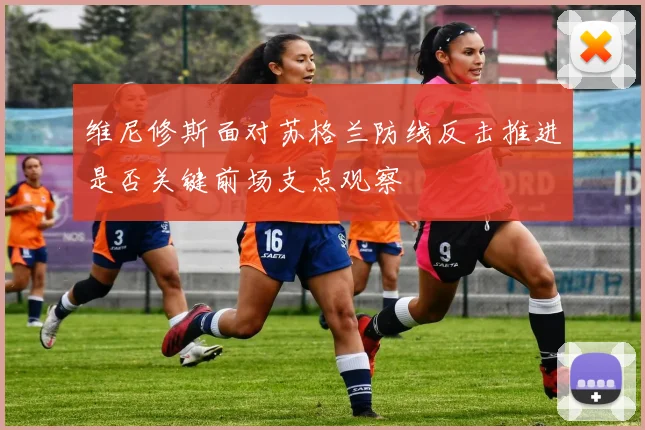 维尼修斯面对苏格兰防线反击推进是否关键前场支点观察