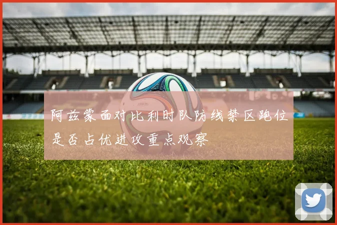 阿兹蒙面对比利时队防线禁区跑位是否占优进攻重点观察