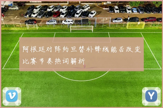阿根廷对阵约旦替补锋线能否改变比赛节奏热词解析