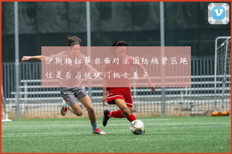 伊斯梅拉萨尔面对法国防线禁区跑位是否占优破门机会看点