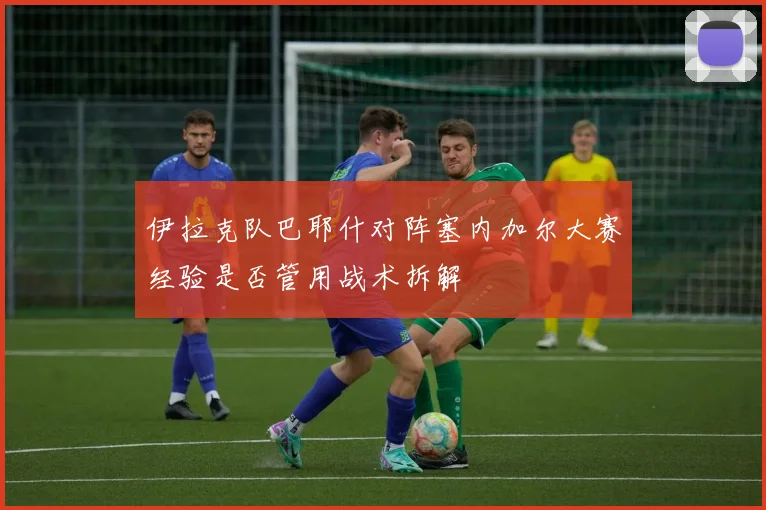 伊拉克队巴耶什对阵塞内加尔大赛经验是否管用战术拆解