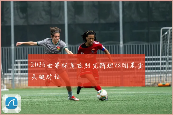 2026世界杯乌兹别克斯坦vs刚果金关键对位