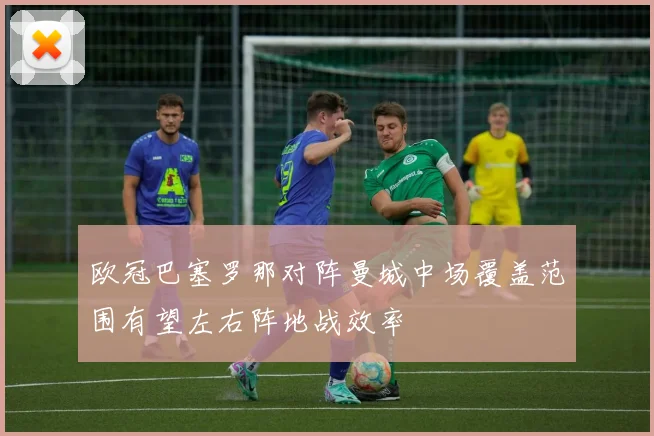 欧冠巴塞罗那对阵曼城中场覆盖范围有望左右阵地战效率