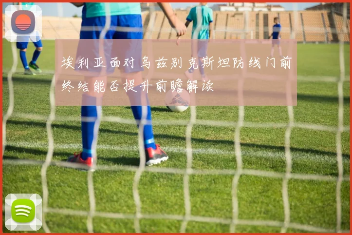埃利亚面对乌兹别克斯坦防线门前终结能否提升前瞻解读