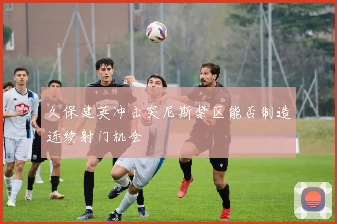 久保建英冲击突尼斯禁区能否制造连续射门机会