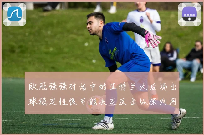 欧冠强强对话中的亚特兰大后场出球稳定性很可能决定反击纵深利用