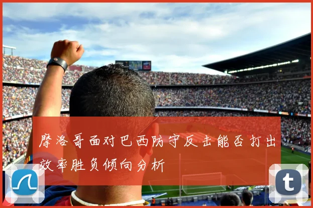 摩洛哥面对巴西防守反击能否打出效率胜负倾向分析