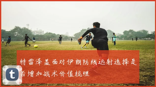 特雷泽盖面对伊朗防线远射选择是否增加战术价值梳理