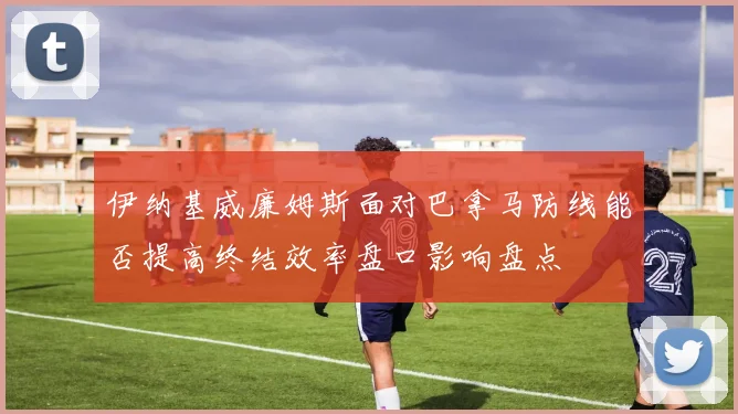 伊纳基威廉姆斯面对巴拿马防线能否提高终结效率盘口影响盘点