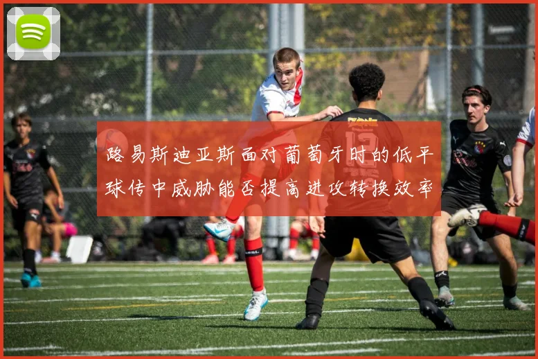 路易斯迪亚斯面对葡萄牙时的低平球传中威胁能否提高进攻转换效率