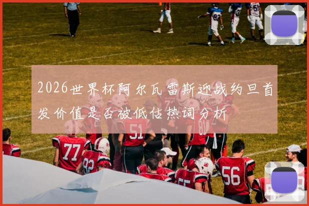 2026世界杯阿尔瓦雷斯迎战约旦首发价值是否被低估热词分析