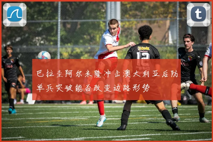 巴拉圭阿尔米隆冲击澳大利亚后防单兵突破能否改变边路形势