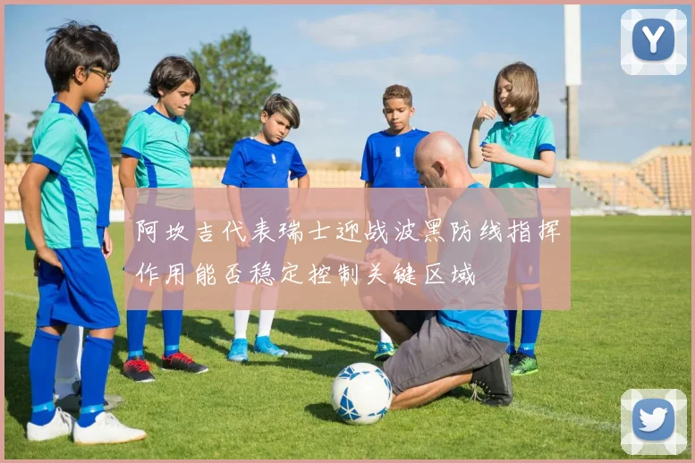 阿坎吉代表瑞士迎战波黑防线指挥作用能否稳定控制关键区域