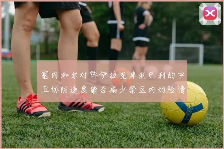 塞内加尔对阵伊拉克库利巴利的中卫协防速度能否减少禁区内的险情