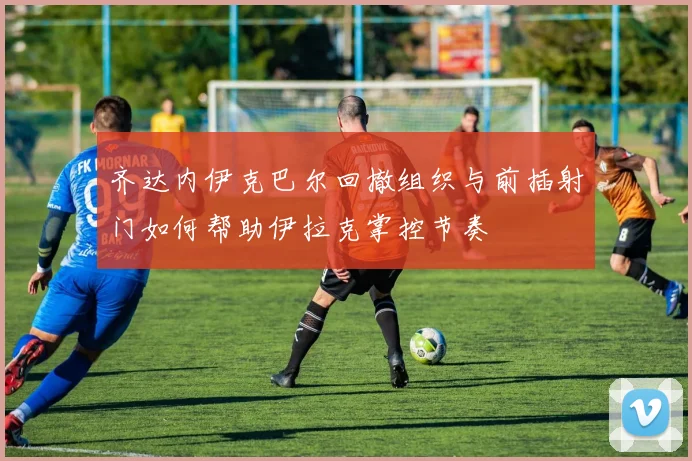 齐达内伊克巴尔回撤组织与前插射门如何帮助伊拉克掌控节奏