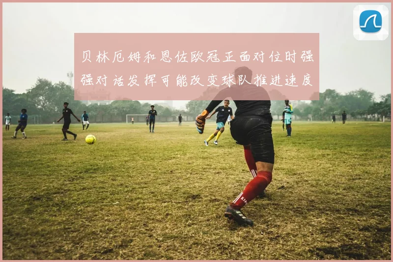 贝林厄姆和恩佐欧冠正面对位时强强对话发挥可能改变球队推进速度
