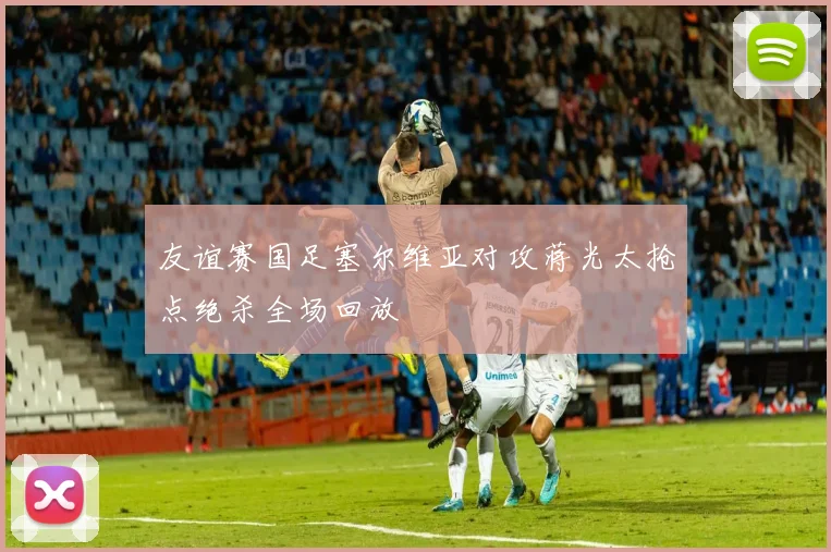 友谊赛国足塞尔维亚对攻蒋光太抢点绝杀全场回放