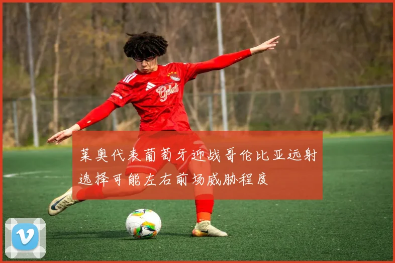 莱奥代表葡萄牙迎战哥伦比亚远射选择可能左右前场威胁程度