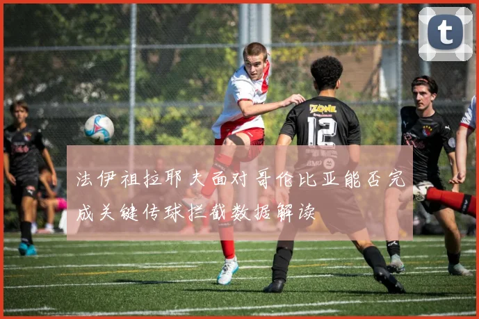 法伊祖拉耶夫面对哥伦比亚能否完成关键传球拦截数据解读