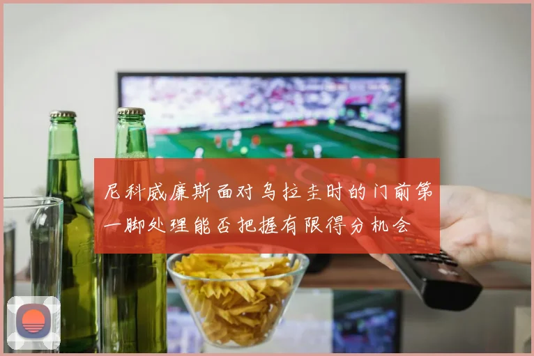 尼科威廉斯面对乌拉圭时的门前第一脚处理能否把握有限得分机会