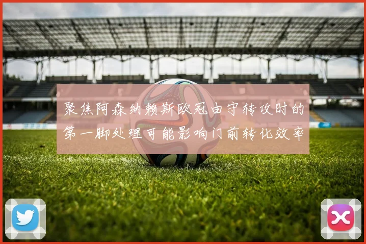 聚焦阿森纳赖斯欧冠由守转攻时的第一脚处理可能影响门前转化效率