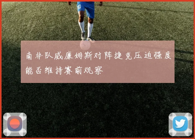 南非队威廉姆斯对阵捷克压迫强度能否维持赛前观察