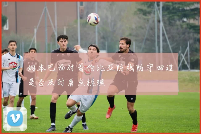 姆本巴面对哥伦比亚防线防守回追是否及时看点梳理