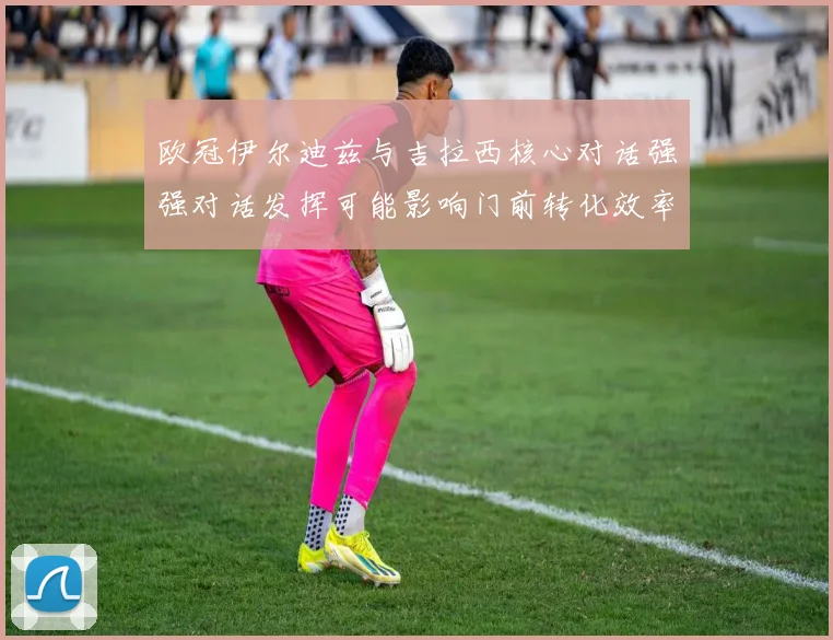 欧冠伊尔迪兹与吉拉西核心对话强强对话发挥可能影响门前转化效率