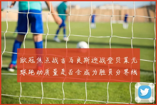 欧冠焦点战吉马良斯迎战登贝莱无球跑动质量是否会成为胜负分界线