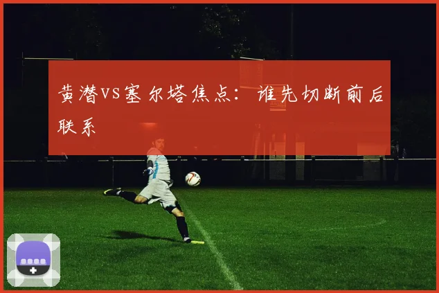 黄潜vs塞尔塔焦点:谁先切断前后联系