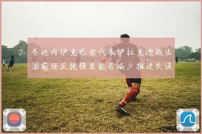 齐达内伊克巴尔代表伊拉克迎战法国前场反抢强度能否减少推进失误
