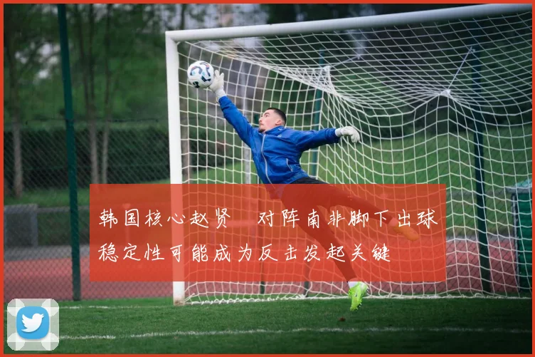 韩国核心赵贤祐对阵南非脚下出球稳定性可能成为反击发起关键