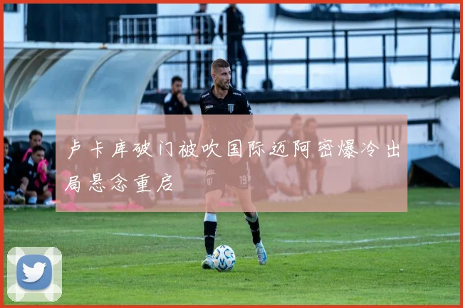 卢卡库破门被吹国际迈阿密爆冷出局悬念重启