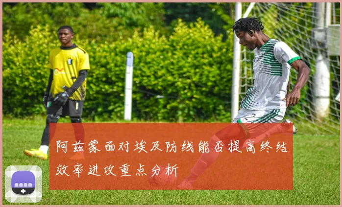 阿兹蒙面对埃及防线能否提高终结效率进攻重点分析