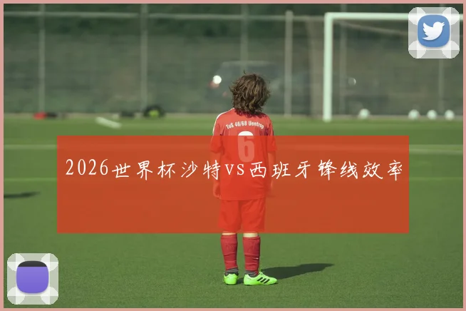 2026世界杯沙特vs西班牙锋线效率