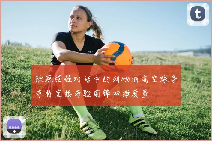 欧冠强强对话中的利物浦高空球争夺将直接考验前锋回撤质量
