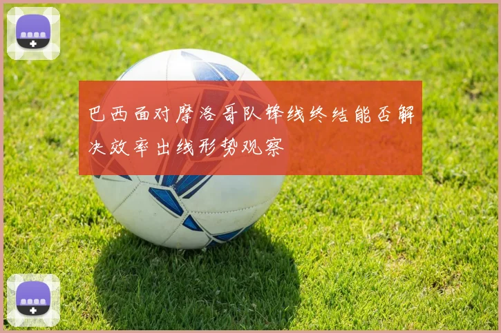 巴西面对摩洛哥队锋线终结能否解决效率出线形势观察